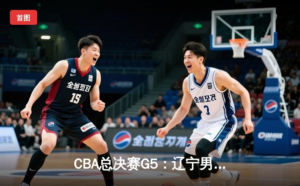 CBA总决赛G5：辽宁男篮逆转广东，豪取三连冠王朝