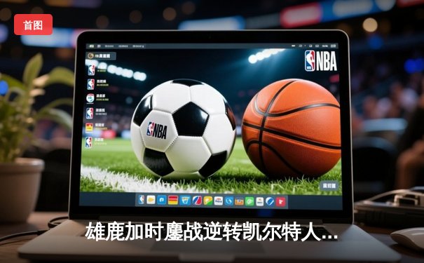 雄鹿加时鏖战逆转凯尔特人 字母哥44+14率队捍卫主场