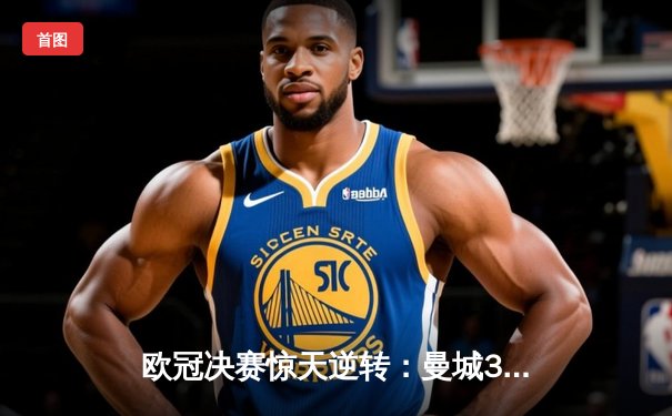 欧冠决赛惊天逆转：曼城3比2险胜国米，哈兰德梅开二度加冕射手王